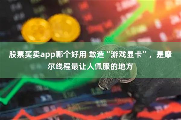 股票买卖app哪个好用 敢造“游戏显卡”，是摩尔线程最让人佩服的地方