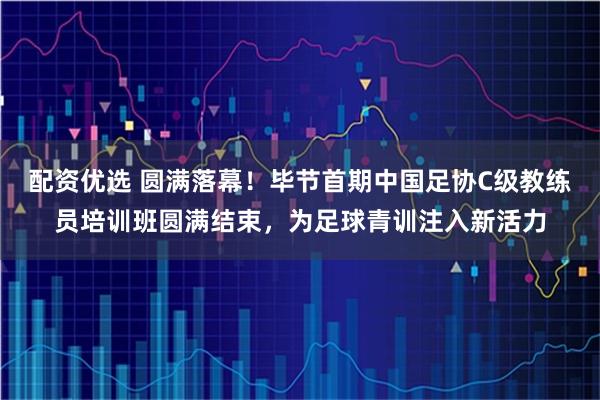 配资优选 圆满落幕！毕节首期中国足协C级教练员培训班圆满结束，为足球青训注入新活力