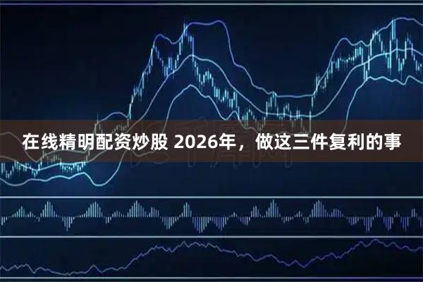 在线精明配资炒股 2026年，做这三件复利的事