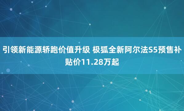 引领新能源轿跑价值升级 极狐全新阿尔法S5预售补贴价11.28万起