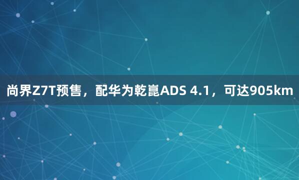 尚界Z7T预售，配华为乾崑ADS 4.1，可达905km