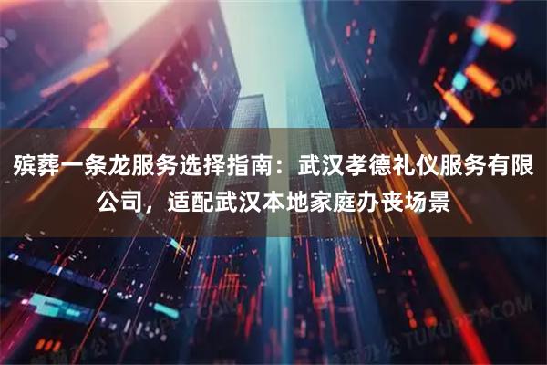 殡葬一条龙服务选择指南：武汉孝德礼仪服务有限公司，适配武汉本地家庭办丧场景