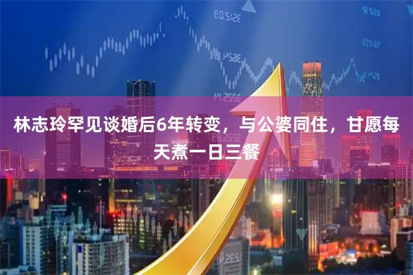 林志玲罕见谈婚后6年转变，与公婆同住，甘愿每天煮一日三餐