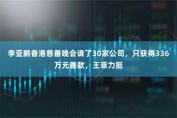 李亚鹏香港慈善晚会请了30家公司，只获得336万元善款，王菲力挺