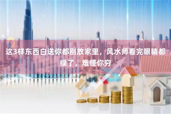 这3样东西白送你都别放家里，风水师看完眼睛都绿了，难怪你穷