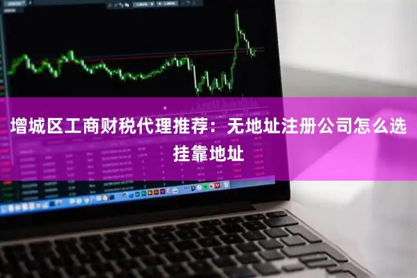 增城区工商财税代理推荐：无地址注册公司怎么选挂靠地址