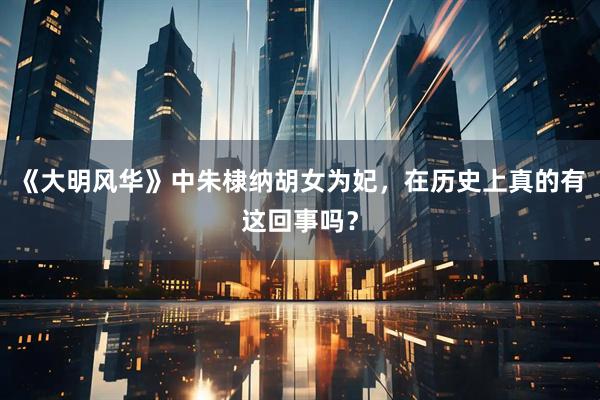 《大明风华》中朱棣纳胡女为妃，在历史上真的有这回事吗？