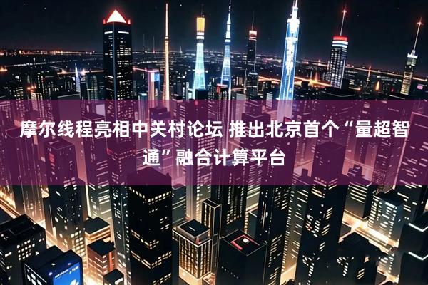 摩尔线程亮相中关村论坛 推出北京首个“量超智通”融合计算平台