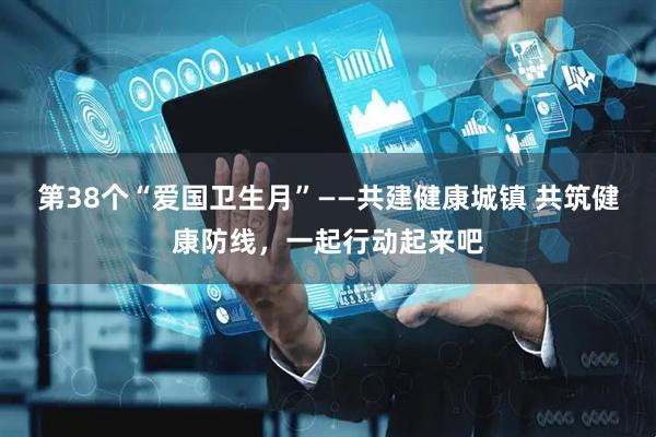 第38个“爱国卫生月”——共建健康城镇 共筑健康防线，一起行动起来吧