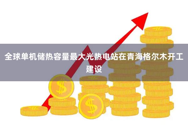 全球单机储热容量最大光热电站在青海格尔木开工建设