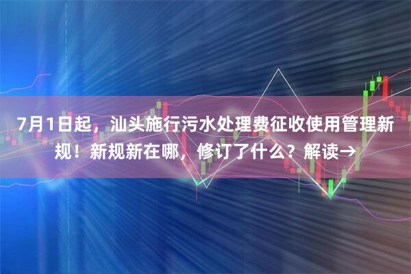 7月1日起，汕头施行污水处理费征收使用管理新规！新规新在哪，修订了什么？解读→