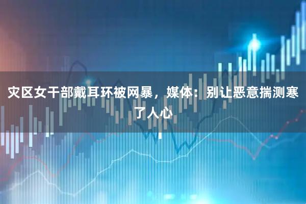 灾区女干部戴耳环被网暴，媒体：别让恶意揣测寒了人心
