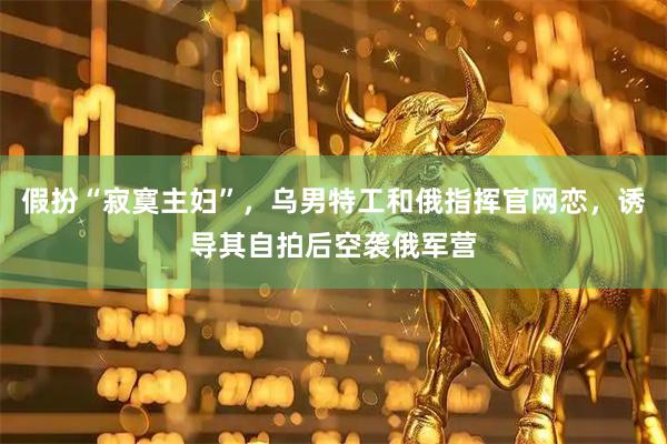 假扮“寂寞主妇”，乌男特工和俄指挥官网恋，诱导其自拍后空袭俄军营